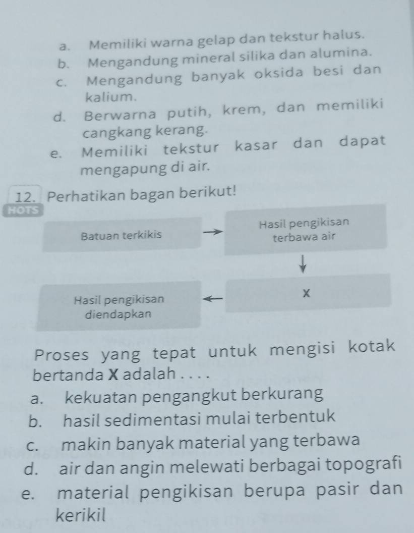 a. Memiliki warna gelap dan tekstur halus.
b. Mengandung mineral silika dan alumina.
c. Mengandung banyak oksida besi dan
kalium.
d. Berwarna putih, krem, dan memiliki
cangkang kerang.
e. Memiliki tekstur kasar dan dapat
mengapung di air.
12. Perhatikan bagan berikut!
HOTS
Hasil pengikisan
Batuan terkikis
terbawa air
Hasil pengikisan
X
diendapkan
Proses yang tepat untuk mengisi kotak
bertanda X adalah . . . .
a. kekuatan pengangkut berkurang
b. hasil sedimentasi mulai terbentuk
c. makin banyak material yang terbawa
d. air dan angin melewati berbagai topografi
e. material pengikisan berupa pasir dan
kerikil