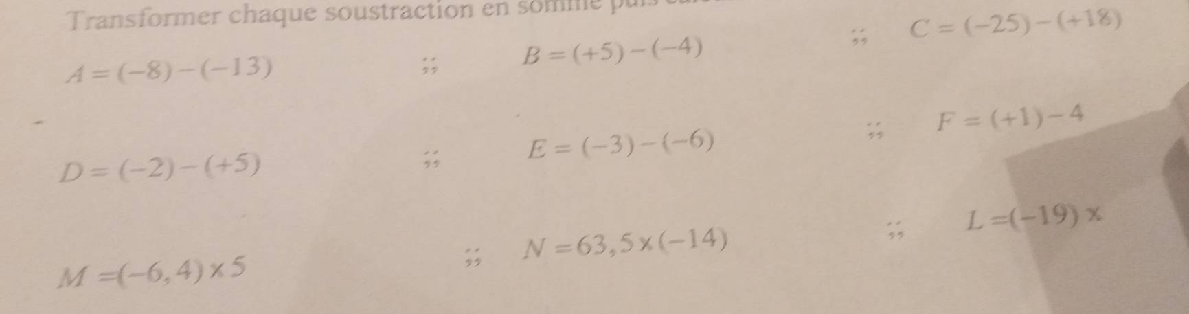 Transformer chaque soustraction en somme pur 
;; C=(-25)-(+18)
A=(-8)-(-13);;
B=(+5)-(-4)
E=(-3)-(-6);; F=(+1)-4
D=(-2)-(+5);; 
;; L=(-19)x;; N=63,5* (-14)
M=(-6,4)* 5