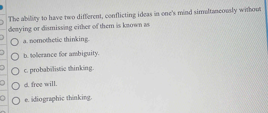 The ability to have two different, conflicting ideas in one's mind simultaneously without
denying or dismissing either of them is known as
a. nomothetic thinking.
b. tolerance for ambiguity.
c. probabilistic thinking.
d. free will.
e. idiographic thinking.