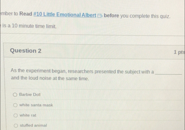 mber to Read #10 Little Emotional Albert - before you complete this quiz.
is a 10 minute time limit.
Question 2 1 pts
As the experiment began, researchers presented the subject with a_
and the loud noise at the same time.
Barbie Doll
white santa mask
white rat
stuffed animal