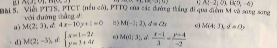 n(0;4), D(-3;0)
g) A(3;0), B(0,3) 1) A(-2;0), B(0;-6)
Bài 5. Viết PTTS, PTCT (nếu có), PTTQ của các đường thắng đi qua điểm M và song song
với đường thẳng đ:
a) M(2;3) , d: 4x-10y+1=0 b) M(-1;2), d=Ox c) M(4;3), d=Oy
d) M(2;-3) , d: beginarrayl x=1-2t y=3+4tendarray. c) M(0;3), d: (x-1)/3 = (y+4)/-2 