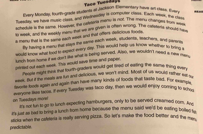 Taco Tuesdays 
Every Monday, fourth-grade students at Jackson Elementary have art class. Every READ 
Tuesday, we have music class, and Wednesday is computer class. Each week, the class 
schedule is the same. However, the cafeteria menu is not. The menu changes from week
to week, and the weekly menu that we are given is often wrong. The cafeteria should have 
a menu that is the same each week and that offers delicious foods. 
By having a menu that stays the same each week, students, teachers, and parents 
would know what food to expect every day. This would help us know whether to bring a 
lunch from home if we don't like what is being served. Also, we wouldn't need a new menu 
printed out each week. This would save time and paper. 
People might think that fourth-graders would get tired of eating the same thing every
week. But if the meals are fun and delicious, we won't mind. Most of us would rather eat our 
favorite foods again and again than have many kinds of foods that taste bad. For example 
everyone likes tacos. If every Tuesday was taco day, then we would enjoy coming to schoo 
on Tuesdays more! 
It's not fun to go to lunch expecting hamburgers, only to be served creamed corn. And 
it's just as bad to bring a lunch from home because the menu said we'd be eating boiled fis 
sticks when the cafeteria is really serving pizza. So let's make the food better and the menu 
predictable.