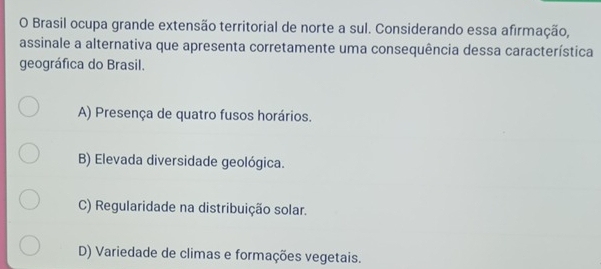 Brasil ocupa grande extensão territorial de norte a sul. Considerando essa afirmação,
assinale a alternativa que apresenta corretamente uma consequência dessa característica
geográfica do Brasil.
A) Presença de quatro fusos horários.
B) Elevada diversidade geológica.
C) Regularidade na distribuição solar.
D) Variedade de climas e formações vegetais.