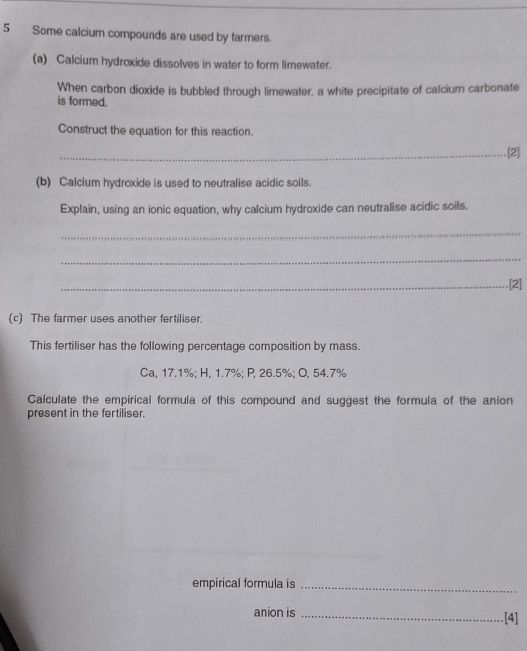 Some calcium compounds are used by farmers. 
(a) Calcium hydroxide dissolves in water to form limewater. 
When carbon dioxide is bubbled through limewater, a white precipitate of calcium carbonate 
is formed. 
Construct the equation for this reaction. 
_[2] 
(b) Calcium hydroxide is used to neutralise acidic soils. 
Explain, using an ionic equation, why calcium hydroxide can neutralise acidic soils. 
_ 
_ 
_.[2] 
(c) The farmer uses another fertiliser. 
This fertiliser has the following percentage composition by mass. 
Ca, 17.1%; H, 1.7%; P, 26.5%; O, 54.7%
Calculate the empirical formula of this compound and suggest the formula of the anion 
present in the fertiliser. 
empirical formula is_ 
anion is _[4]