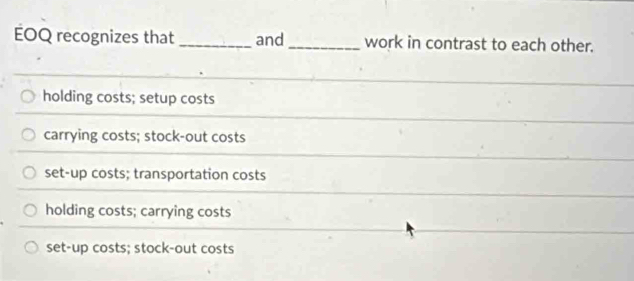 EOQ recognizes that _and _work in contrast to each other.
holding costs; setup costs
carrying costs; stock-out costs
set-up costs; transportation costs
holding costs; carrying costs
set-up costs; stock-out costs