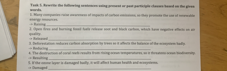 Task 5. Rewrite the following sentences using present or past participle clauses based on the given 
words. 
1. Many companies raise awareness of impacts of carbon emissions, so they promote the use of renewable 
energy resources. 
-> Raising_ 
2. Open fires and burning fossil fuels release soot and black carbon, which have negative effects on air 
quality. 
-> Released_ 
3. Deforestation reduces carbon absorption by trees so it affects the balance of the ecosystem badly. 
-> Reducing_ 
4. The destruction of coral reefs results from rising ocean temperatures, so it threatens ocean biodiversity. 
-> Resulting_ 
5. If the ozone layer is damaged badly, it will affect human health and ecosystems. 
-> Damaged_