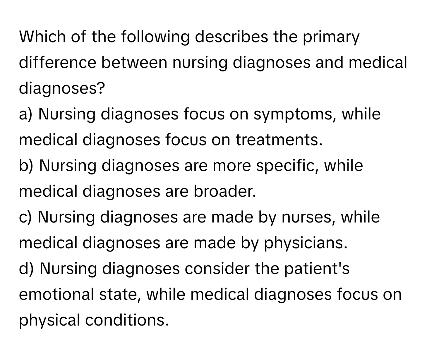 Which of the following describes the primary difference between nursing diagnoses and medical diagnoses?

a) Nursing diagnoses focus on symptoms, while medical diagnoses focus on treatments.
b) Nursing diagnoses are more specific, while medical diagnoses are broader.
c) Nursing diagnoses are made by nurses, while medical diagnoses are made by physicians.
d) Nursing diagnoses consider the patient's emotional state, while medical diagnoses focus on physical conditions.