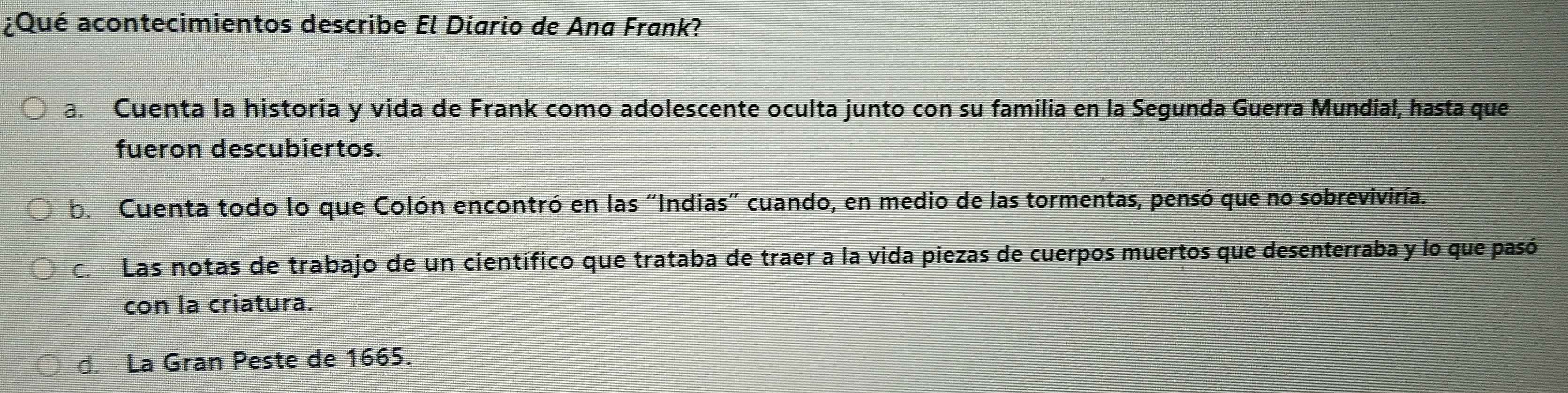 ¿Qué acontecimientos describe El Diario de Ana Frank?
a. Cuenta la historia y vida de Frank como adolescente oculta junto con su familia en la Segunda Guerra Mundial, hasta que
fueron descubiertos.
b. Cuenta todo lo que Colón encontró en las "Indias" cuando, en medio de las tormentas, pensó que no sobrevivira.
ca Las notas de trabajo de un científico que trataba de traer a la vida piezas de cuerpos muertos que desenterraba y lo que pasó
con la criatura.
d. La Gran Peste de 1665.