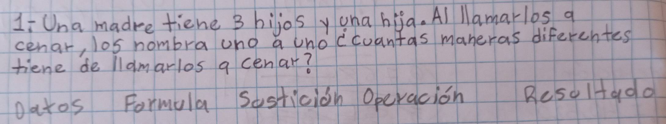 Li Una madre tiene 3 hijos yana hia. Al lamar/bs q 
cenar, los nombrauno a unoccoantas maneras diferentes 
tiene de llamarlos a cenar? 
oatos Formula sesticion Operacion Reso1+ado