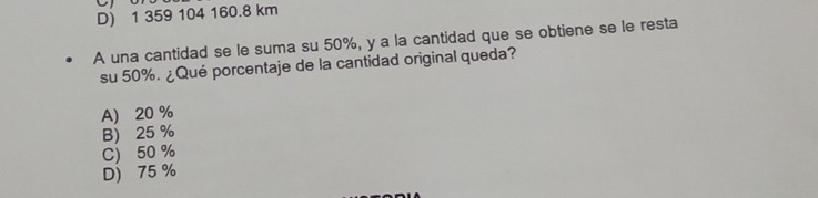 D) 1 359 104 160.8 km
A una cantidad se le suma su 50%, y a la cantidad que se obtiene se le resta
su 50%. ¿Qué porcentaje de la cantidad original queda?
A) 20 %
B) 25 %
C) 50 %
D) 75 %