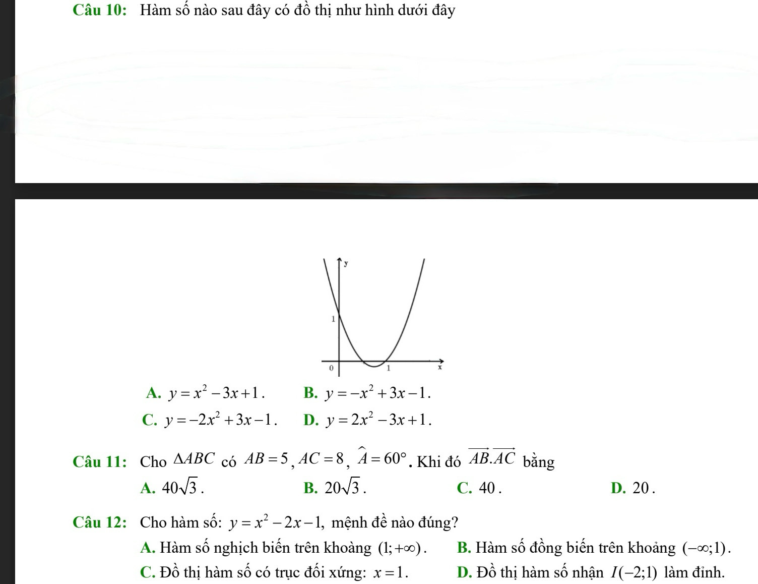 Hàm số nào sau đây có đồ thị như hình dưới đây
A. y=x^2-3x+1. B. y=-x^2+3x-1.
C. y=-2x^2+3x-1. D. y=2x^2-3x+1. 
Câu 11:Cho △ ABC có AB=5, AC=8, widehat A=60°. Khi đó vector AB.vector AC bằng
A. 40sqrt(3). B. 20sqrt(3). C. 40. D. 20.
Câu 12: Cho hàm số: y=x^2-2x-1 , mệnh đề nào đúng?
A. Hàm số nghịch biến trên khoàng (1;+∈fty ). B. Hàm số đồng biến trên khoảng (-∈fty ;1).
C. Đồ thị hàm số có trục đối xứng: x=1. D. Đồ thị hàm số nhận I(-2;1) làm đỉnh.