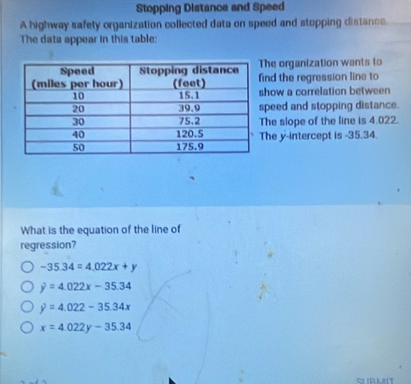 Stopping Distance and Speed
A highway safety organization collected data on speed and stopping distance.
The data appear in this table:
he organization wants to
ind the regression line to
how a correlation between
peed and stopping distance.
he slope of the line is 4.022.
he y-intercept is -35.34.
What is the equation of the line of
regression?
-35.34=4.022x+y
y=4.022x-35.34
y=4.022-35.34x
x=4.022y-35.34
SURMIT