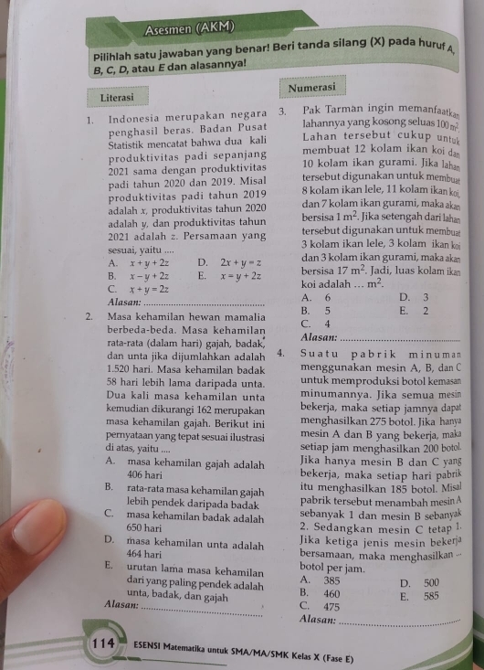 Asesmen (AKM)
pilihlah satu jawaban yang benar! Beri tanda silang (X) pada huruf A
B, C, D, atau E dan alasannya!
Literasi Numerasi
1. Indonesia merupakan negara 3. Pak Tarman ingin memanfaatkan
penghasil beras. Badan Pusat lahannya yang kosong seluas 100m^2.
Statistik mencatat bahwa dua kali Lahan tersebut cukup untuk
produktivitas padi sepanjang
membuat 12 kolam ikan koi da 
2021 sama dengan produktivitas 10 kolam ikan gurami. Jika laha
padi tahun 2020 dan 2019. Misal tersebut digunakan untuk membut
8 kolam ikan lele, 11 kolam ikan koi.
produktivitas padi tahun 2019 dan 7 kolam ikan gurami, maka k
adalah x, produktivitas tahun 2020 bersisa 1m^2. Jika setengah dari lahan
adalah y, dan produktivitas tahun
2021 adalah z. Persamaan yang tersebut digunakan untuk membua
sesuai, yaitu .... 3 kolam ikan lele, 3 kolam ikan koi
A. x+y+2z D. 2x+y=z dan 3 kolam ikan gurami, maka akan
B. x-y+2z E. x=y+2z bersisa 17m^2. Jadi, luas kolam ikan
C. x+y=2z koi adalah m^2.
Alasan:_ A. 6 D. 3
2. Masa kehamilan hewan mamalia C. 4 B. 5 E. 2
berbeda-beda. Masa kehamilan
rata-rata (dalam hari) gajah, badak) Alasan:_
dan unta jika dijumlahkan adalah 4. S u a t u p a b r i k m i n u m a n
1.520 hari. Masa kehamilan badak menggunakan mesin A, B, dan C
58 hari lebih lama daripada unta. untuk memproduksi botol kemasan
Dua kali masa kehamilan unta minumannya. Jika semua mesin
kemudian dikurangi 162 merupakan bekerja, maka setiap jamnya dapat
masa kehamilan gajah. Berikut ini menghasilkan 275 botol. Jika hanya
pernyataan yang tepat sesuai ilustrasi mesin A dan B yang bekerja, maka
di atas, yaitu .... setiap jam menghasilkan 200 botol.
A. masa kehamilan gajah adalah Jika hanya mesin B dan C yang
406 hari bekerja, maka setiap hari pabrik
itu menghasilkan 185 botol. Misa
B. rata-rata masa kehamilan gajah pabrik tersebut menambah mesin A
lebih pendek daripada badak
sebanyak 1 dan mesin B sebanyak
C. masa kehamilan badak adalah 2. Sedangkan mesin C tetap 1.
650 hari
Jika ketiga jenis mesin bekeŋ
D. masa kehamilan unta adalah bersamaan, maka menghasilkan ''
464 hari
E. urutan lama masa kehamilan A. 385 botol per jam.
D. 500
dari yang paling pendek adalah B. 460 E. 585
unta, badak, dan gajah C. 475
Alasan: _Alasan:_
114 ESENSI Matematika untuk SMA/MA/SMK Kelas X (Fase E)