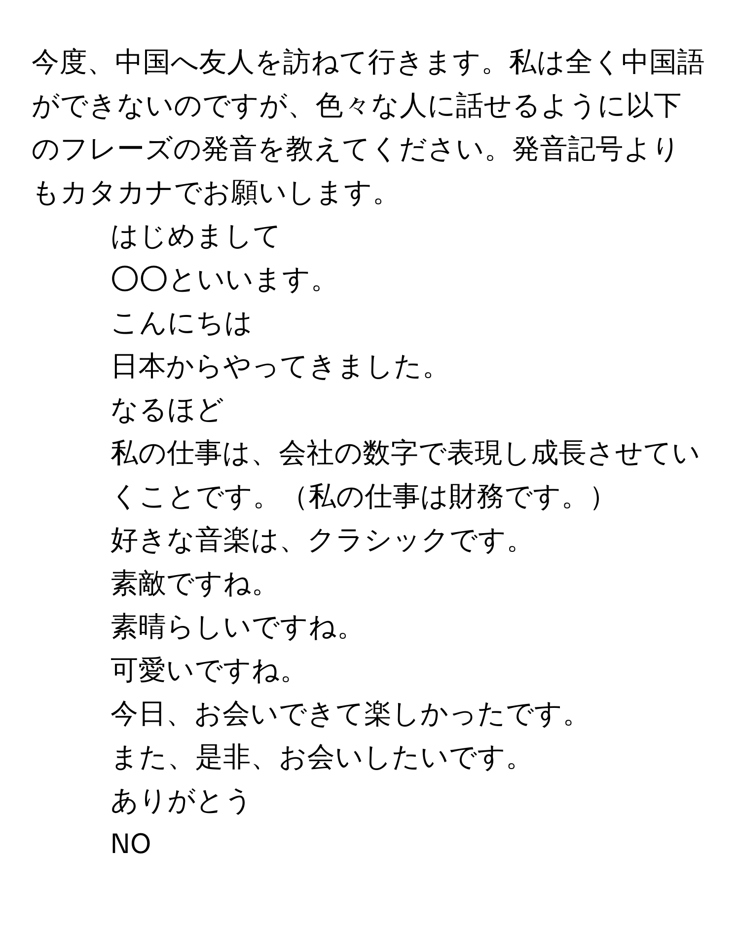 今度、中国へ友人を訪ねて行きます。私は全く中国語ができないのですが、色々な人に話せるように以下のフレーズの発音を教えてください。発音記号よりもカタカナでお願いします。

1. はじめまして
2. ○○といいます。
3. こんにちは
4. 日本からやってきました。
5. なるほど
6. 私の仕事は、会社の数字で表現し成長させていくことです。私の仕事は財務です。
7. 好きな音楽は、クラシックです。
8. 素敵ですね。
9. 素晴らしいですね。
10. 可愛いですね。
11. 今日、お会いできて楽しかったです。
12. また、是非、お会いしたいです。
13. ありがとう
14. NO