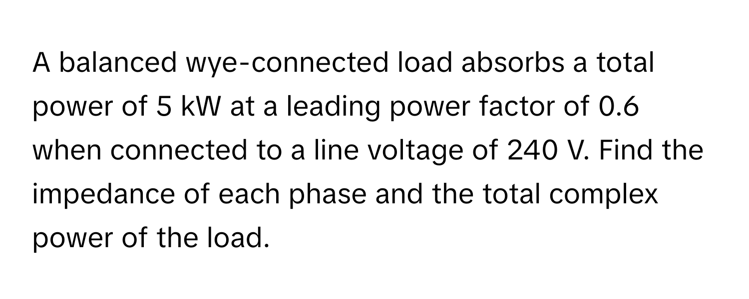 A balanced wye-connected load absorbs a total power of 5 kW at a leading power factor of 0.6 when connected to a line voltage of 240 V. Find the impedance of each phase and the total complex power of the load.