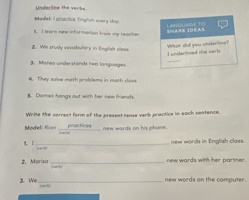 Underline the verbs. 
Model; I practice English every day. 
LANGUAGE TO 
SHARE IDEAS 
1. I learn new information from my teacher. 
What did you underline? 
2. We study vocabulary in English class. 
I underlined the verb 
_, 
3. Mateo understands two languages. 
4. They solve math problems in math class. 
5. Damsa hangs out with her new friends. 
Write the correct form of the present-tense verb practice in each sentence. 
Model: Rian practices new words on his phone. 
(verb) 
1.I _new words in English class. 
(verb) 
2. Marisa _new words with her partner. 
(verb) 
3. We _new words on the computer. 
(verb)