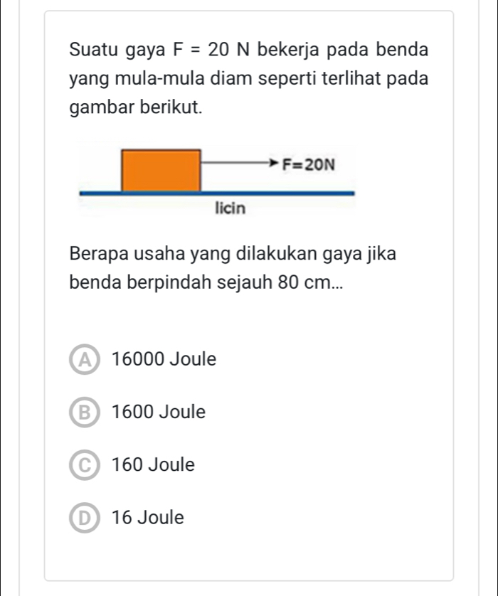 Suatu gaya F=20N bekerja pada benda
yang mula-mula diam seperti terlihat pada
gambar berikut.
Berapa usaha yang dilakukan gaya jika
benda berpindah sejauh 80 cm...
A 16000 Joule
B) 1600 Joule
C 160 Joule
D 16 Joule