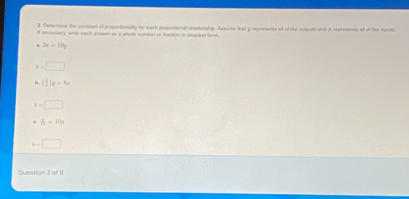 Determine the constant of proportionality for each proportional relationship. Assume that y represents all of the outputs and x represents all of the inputs 
If necessary, write each answer as a whole number or traction in simplest form. 
a. 2x=10y
k=□
b. ( 3/5 )y=8x
k=□
e.  y/15 =10x
k=□
Question 3 of 11