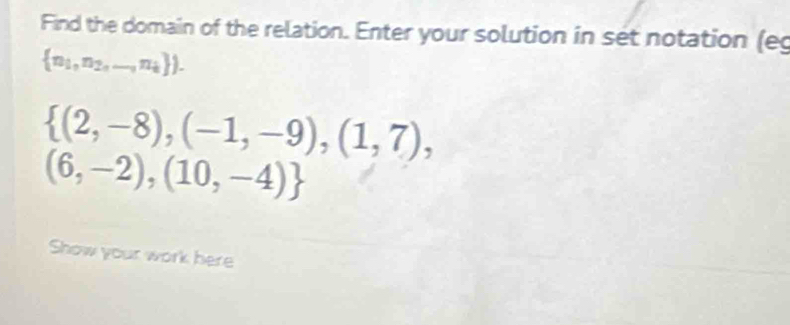 Find the domain of the relation. Enter your solution in set notation (eg
 n_1,n_2,...,n_i ).
 (2,-8),(-1,-9),(1,7),
(6,-2),(10,-4)
Show your work here