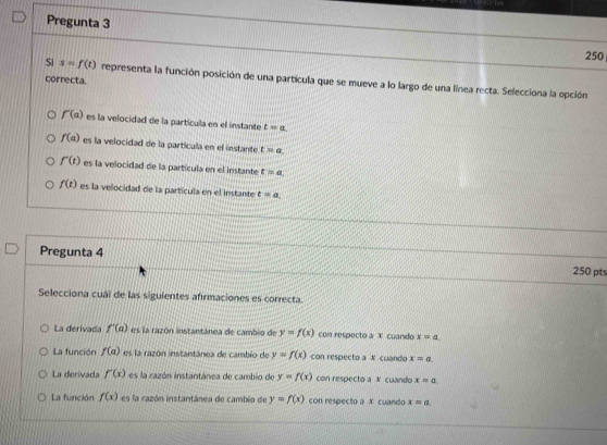 Pregunta 3
250
Si s=f(t) representa la función posición de una partícula que se mueve a lo largo de una línea recta. Selecciona la opción
correcta.
f'(a) es la velocidad de la partícula en el instante t=a
f(a) es la velocidad de la partícula en el instante t=a
f'(t) es la velocidad de la partícula en el instante t=a.
f(t) es la velocidad de la partícula en el instante t=a
Pregunta 4
250 pts
Selecciona cuál de las siguientes afirmaciones es correcta.
La derivada f'(a) es la razón instantánea de cambio de y=f(x) con respecto a X cuando x=a.
La función f(a) es la razón instantánea de cambio de y=f(x) con respecto a N cuando x=a
La derívada f'(x) es la razón instartánca de cambio de y=f(x) con respecto a X cuando x=a. 
La función f(x) es la razón instantánea de cambio de y=f(x) con respecto a x cuando x=a