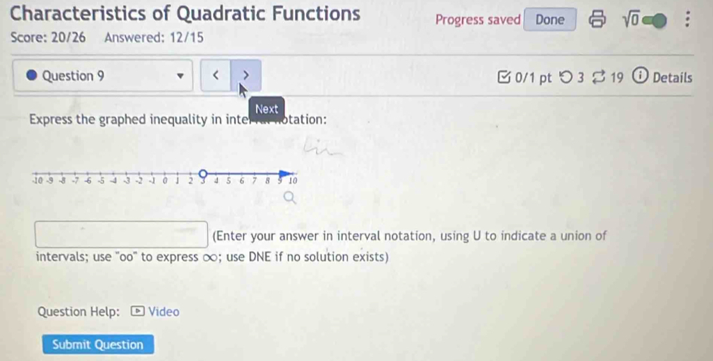 Characteristics of Quadratic Functions Done sqrt(0) * 
Progress saved 
Score: 20/26 Answered: 12/15 
Question 9 0/1 ptつ 3 19 ⓘ Details 
Next 
Express the graphed inequality in inte otation: 
(Enter your answer in interval notation, using U to indicate a union of 
intervals; use "oo" to express ∞; use DNE if no solution exists) 
Question Help: Video 
Submit Question