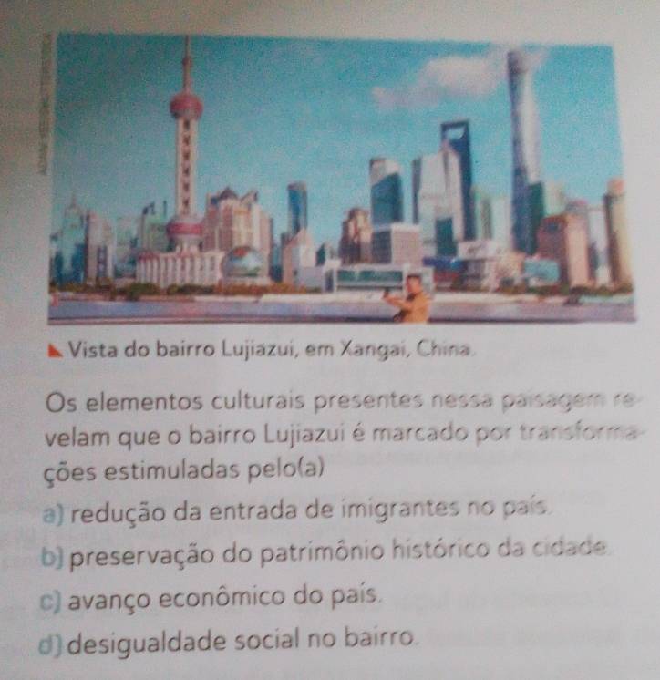 Vista do bairro Lujiazui, em Xangai, China.
Os elementos culturais presentes nessa paisagem re
velam que o bairro Lujiazui é marcado por transforma
ções estimuladas pelo(a)
a) redução da entrada de imigrantes no país.
b) preservação do patrimônio histórico da cidade.
c) avanço econômico do país.
d) desigualdade social no bairro.