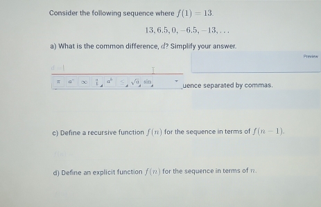 Consider the following sequence where f(1)=13.
13,6.5,0,-6.5, -13,...
a) What is the common difference, d? Simplify your answer.
Preview
ce separated by commas.
c) Define a recursive function f(n) for the sequence in terms of f(n-1).
d) Define an explicit function f(n) for the sequence in terms of .