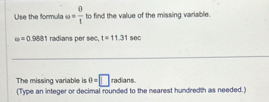 Use the formula omega = θ /t  to find the value of the missing variable.
omega =0.9881 radians per sec, t=11.31sec
The missing variable is θ =□ radians. 
(Type an integer or decimal rounded to the nearest hundredth as needed.)