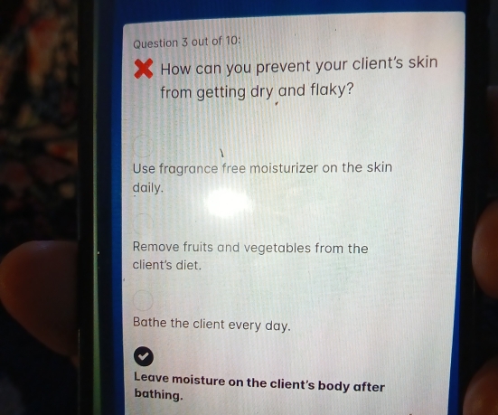 out of 10:
How can you prevent your client's skin
from getting dry and flaky?
Use fragrance free moisturizer on the skin
daily.
Remove fruits and vegetables from the
client's diet.
Bathe the client every day.
Leave moisture on the client's body after
bathing.