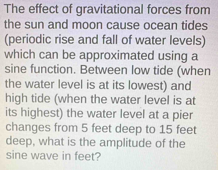 The effect of gravitational forces from 
the sun and moon cause ocean tides 
(periodic rise and fall of water levels) 
which can be approximated using a 
sine function. Between low tide (when 
the water level is at its lowest) and 
high tide (when the water level is at 
its highest) the water level at a pier 
changes from 5 feet deep to 15 feet
deep, what is the amplitude of the 
sine wave in feet?