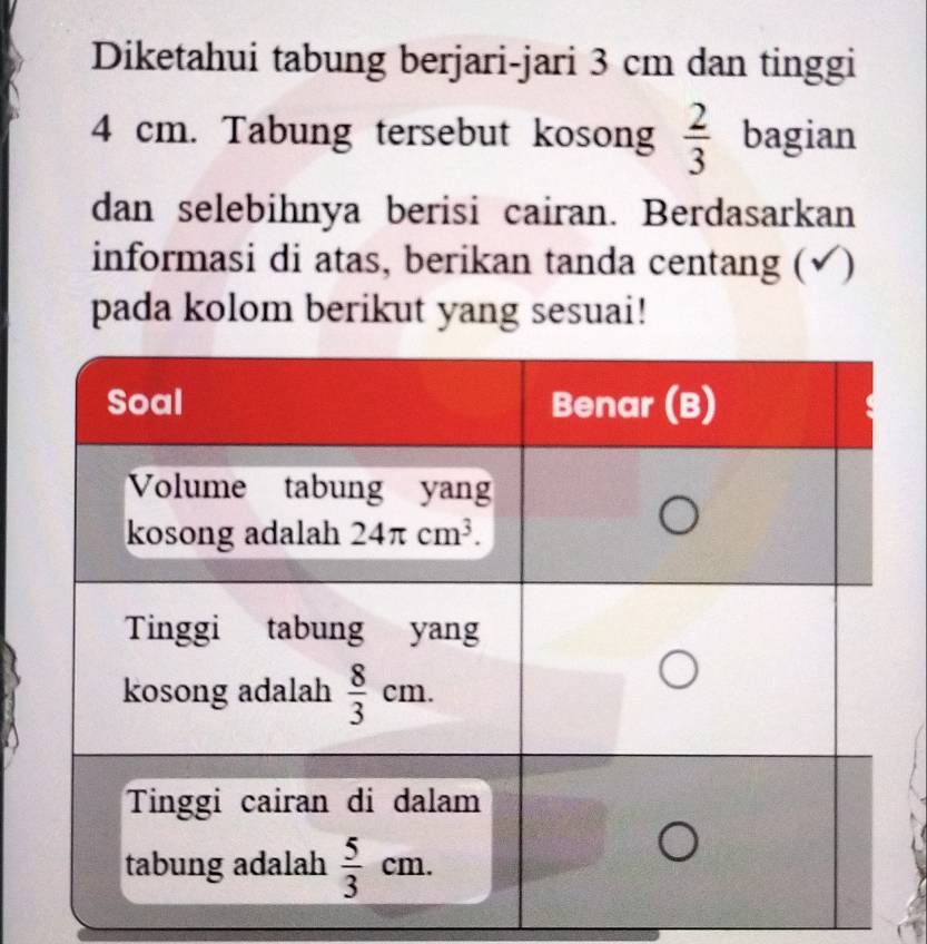 Diketahui tabung berjari-jari 3 cm dan tinggi
4 cm. Tabung tersebut kosong  2/3  bagian
dan selebihnya berisi cairan. Berdasarkan
informasi di atas, berikan tanda centang (√)
pada kolom berikut yang sesuai!