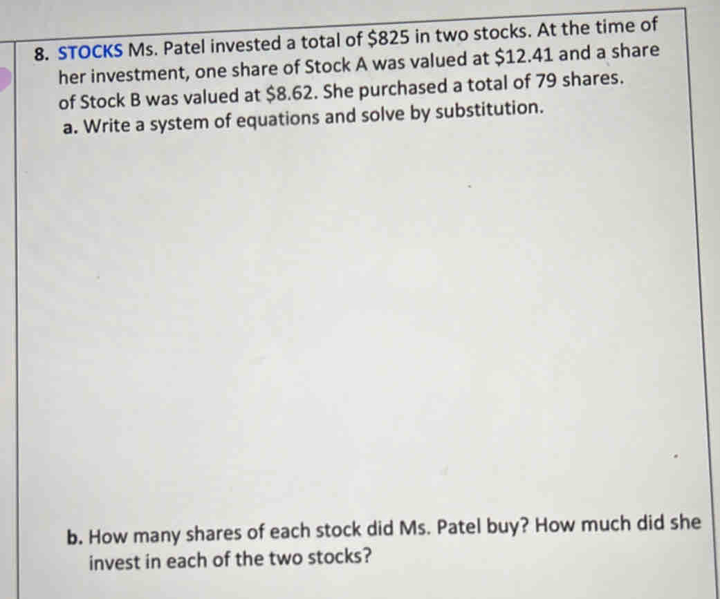 STOCKS Ms. Patel invested a total of $825 in two stocks. At the time of 
her investment, one share of Stock A was valued at $12.41 and a share 
of Stock B was valued at $8.62. She purchased a total of 79 shares. 
a. Write a system of equations and solve by substitution. 
b. How many shares of each stock did Ms. Patel buy? How much did she 
invest in each of the two stocks?