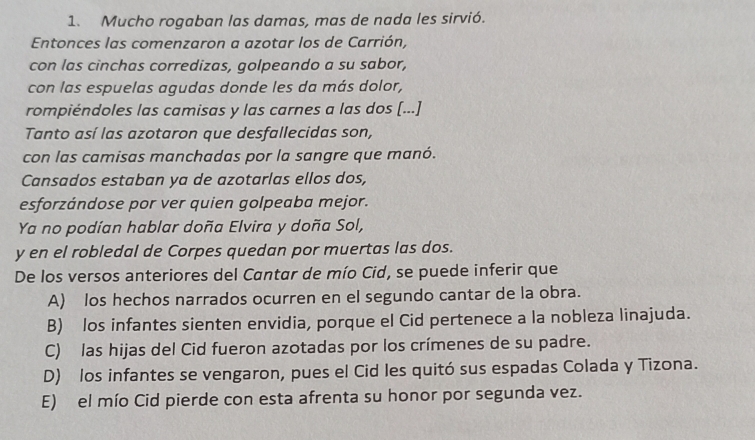 Mucho rogaban las damas, mas de nada les sirvió.
Entonces las comenzaron a azotar los de Carrión,
con las cinchas corredizas, golpeando a su sabor,
con las espuelas agudas donde les da más dolor,
rompiéndoles las camisas y las carnes a las dos [...]
Tanto así las azotaron que desfallecidas son,
con las camisas manchadas por la sangre que manó.
Cansados estaban ya de azotarlas ellos dos,
esforzándose por ver quien golpeaba mejor.
Ya no podían hablar doña Elvira y doña Sol,
y en el robledal de Corpes quedan por muertas las dos.
De los versos anteriores del Cantar de mío Cid, se puede inferir que
A) los hechos narrados ocurren en el segundo cantar de la obra.
B) los infantes sienten envidia, porque el Cid pertenece a la nobleza linajuda.
C) las hijas del Cid fueron azotadas por los crímenes de su padre.
D) los infantes se vengaron, pues el Cid les quitó sus espadas Colada y Tizona.
E) el mío Cid pierde con esta afrenta su honor por segunda vez.