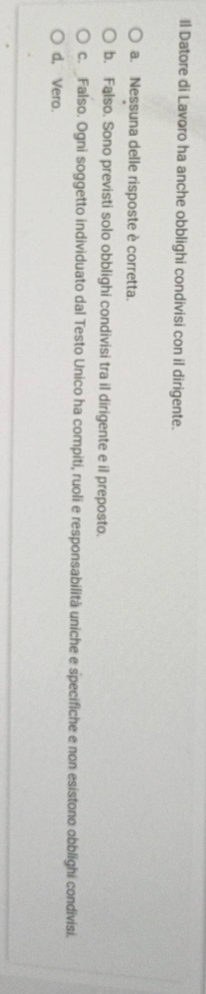 Il Datore di Lavoro ha anche obblighi condivisi con il dirigente.
a. Nessuna delle risposte è corretta.
b. Falso. Sono previsti solo obblighi condivisi tra il dirigente e il preposto.
c. Falso. Ogni soggetto individuato dal Testo Unico ha compiti, ruoli e responsabilità uniche e specifiche e non esistono obblighi condivisi.
d, Vero.