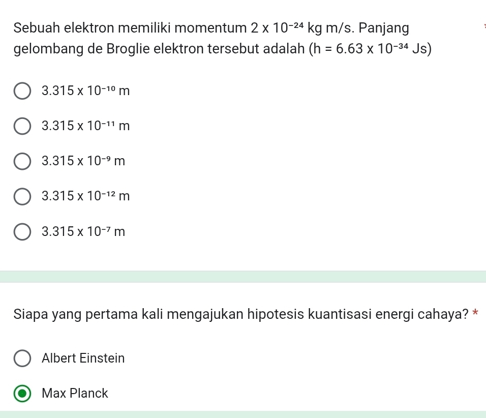 Sebuah elektron memiliki momentum 2* 10^(-24)kgm/s. Panjang
gelombang de Broglie elektron tersebut adalah (h=6.63* 10^(-34)Js)
3.315* 10^(-10)m
3.315* 10^(-11)m
3.315* 10^(-9)m
3.315* 10^(-12)m
3.315* 10^(-7)m
Siapa yang pertama kali mengajukan hipotesis kuantisasi energi cahaya? *
Albert Einstein
Max Planck