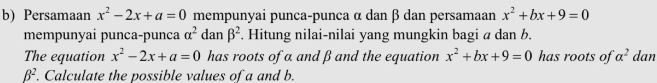 Persamaan x^2-2x+a=0 mempunyai punca-punca α dan β dan persamaan x^2+bx+9=0
mempunyai punca-punca alpha^2 dan beta^2. Hitung nilai-nilai yang mungkin bagi a dan b. 
The equation x^2-2x+a=0 has roots of a and β and the equation x^2+bx+9=0 has roots of alpha^2 dan
beta^2. . Calculate the possible values of a and b.