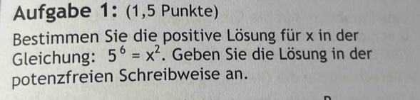 Aufgabe 1: (1,5 Punkte) 
Bestimmen Sie die positive Lösung für x in der 
Gleichung: 5^6=x^2. Geben Sie die Lösung in der 
potenzfreien Schreibweise an.