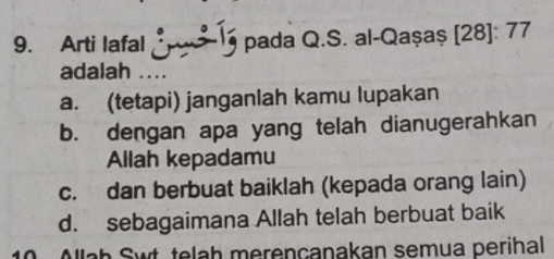 Arti lafal pada Q.S. al-Qaşaș [28]: 77
adalah ..
a. (tetapi) janganlah kamu lupakan
b. dengan apa yang telah dianugerahkan
Allah kepadamu
c. dan berbuat baiklah (kepada orang lain)
d. sebagaimana Allah telah berbuat baik
10 Allaḥ Swt, telah merençanakan semua perihal