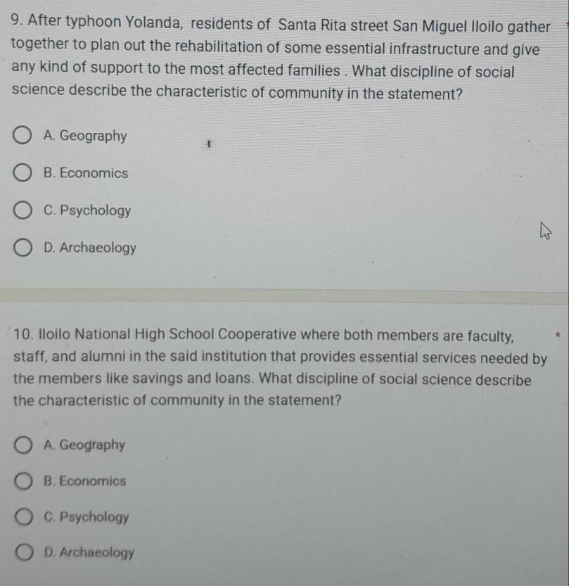 After typhoon Yolanda, residents of Santa Rita street San Miguel Iloilo gather
together to plan out the rehabilitation of some essential infrastructure and give
any kind of support to the most affected families . What discipline of social
science describe the characteristic of community in the statement?
A. Geography
B. Economics
C. Psychology
D. Archaeology
10. Iloilo National High School Cooperative where both members are faculty, *
staff, and alumni in the said institution that provides essential services needed by
the members like savings and loans. What discipline of social science describe
the characteristic of community in the statement?
A. Geography
B. Economics
C. Psychology
D. Archaeology