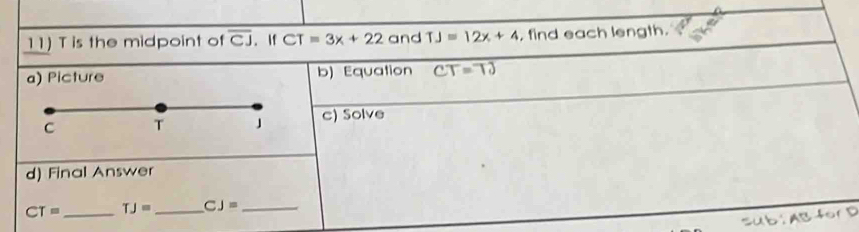 T is the midpoint of overline CJ. If CT=3x+22 and TJ=12x+4 find each length. 
a) Picture b) Equation CT=TJ
c) Solve 
d) Final Answer
CT= _ TJ= _ CJ= _