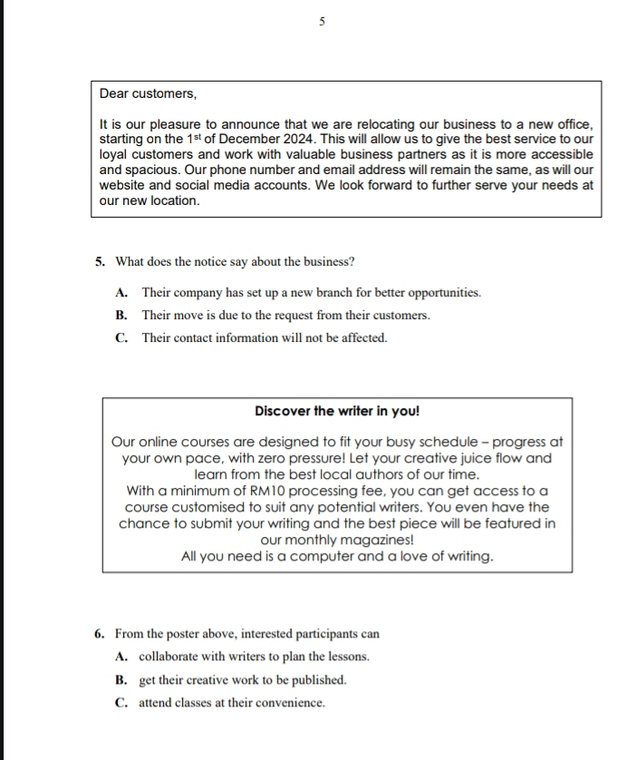 Dear customers,
It is our pleasure to announce that we are relocating our business to a new office,
starting on the 1^(st) of December 2024. This will allow us to give the best service to our
loyal customers and work with valuable business partners as it is more accessible
and spacious. Our phone number and email address will remain the same, as will our
website and social media accounts. We look forward to further serve your needs at
our new location.
5. What does the notice say about the business?
A. Their company has set up a new branch for better opportunities.
B. Their move is due to the request from their customers.
C. Their contact information will not be affected.
Discover the writer in you!
Our online courses are designed to fit your busy schedule - progress at
your own pace, with zero pressure! Let your creative juice flow and
learn from the best local authors of our time.
With a minimum of RM10 processing fee, you can get access to a
course customised to suit any potential writers. You even have the
chance to submit your writing and the best piece will be featured in
our monthly magazines!
All you need is a computer and a love of writing.
6. From the poster above, interested participants can
A. collaborate with writers to plan the lessons.
B. get their creative work to be published.
C. attend classes at their convenience.