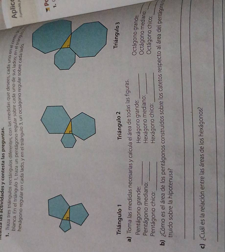 zá las actividades y contesta las preguntas. 
Traza tres triángulos rectángulos diferentes, con las medidas que desees, cada uno en el centro 
Aplic 
blanca. En el triángulo 1, traza un pentágono regular sobre cada uno de sus lados; en el triángulo 
hexágono regular en cada lado, y en el triángulo 3, un octágono regular sobre cada lado. 
Formula, ji 
P 
1. ( 
Triángulo 1 Triángulo 2
Triángulo 3
a) Toma las medidas necesarias y calcula el área de todas las figuras. 
_ 
Pentágono grande: Hexágono grande:_ 
_ 
Octágono grande 
Octágono mediano: 
Pentágono mediano:_ Hexágono mediano: _ Octágono chico:_ 
Pentágono chico:_ Hexágono chico:_ 
_ 
b) ¿Cómo es el área de los pentágonos construidos sobre los catetos respecto al área del pentágono e 
truido sobre la hipotenusa? 
_ 
_ 
¿Cuál es la relación entre las áreas de los hexágonos? 
_ 
_ 
_