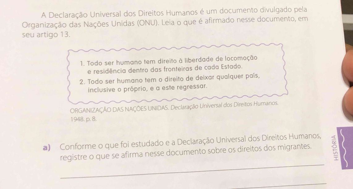 A Declaração Universal dos Direitos Humanos é um documento divulgado pela 
Organização das Nações Unidas (ONU). Leia o que é afirmado nesse documento, em 
seu artigo 13. 
1. Todo ser humano tem direito à liberdade de locomoção 
e residência dentro das fronteiras de cada Estado. 
2. Todo ser humano tem o direito de deixar qualquer país, 
inclusive o próprio, e a este regressar. 
ORGANIZAÇÃO DAS NAÇÕES UNIDAS. Declaração Universal dos Direitos Humanos. 
1948. p. 8. 
a) Conforme o que foi estudado e a Declaração Universal dos Direitos Humanos, 
_ 
registre o que se afirma nesse documento sobre os direitos dos migrantes. 
_