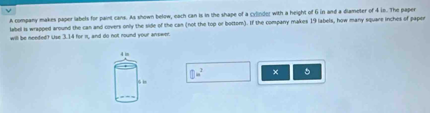 A company makes paper labels for paint cans. As shown below, each can is in the shape of a cylinder with a height of 6 in and a diameter of 4 in. The paper 
label is wrapped around the can and covers only the side of the can (not the top or bottom). If the company makes 19 labels, how many square inches of paper 
will be needed? Use 3.14 for π, and do not round your answer. 
① in² 
×