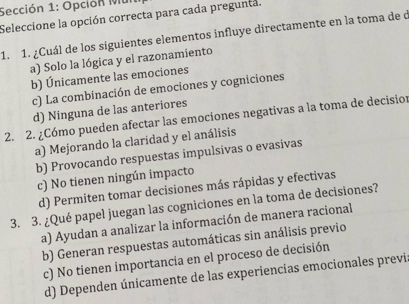 Sección 1: Opción Mun
Seleccione la opción correcta para cada pregunta.
1. 1. ¿Cuál de los siguientes elementos influye directamente en la toma de d
a) Solo la lógica y el razonamiento
b) Únicamente las emociones
c) La combinación de emociones y cogniciones
d) Ninguna de las anteriores
2. 2. ¿Cómo pueden afectar las emociones negativas a la toma de decision
a) Mejorando la claridad y el análisis
b) Provocando respuestas impulsivas o evasivas
c) No tienen ningún impacto
d) Permiten tomar decisiones más rápidas y efectivas
3. 3. ¿Qué papel juegan las cogniciones en la toma de decisiones?
a) Ayudan a analizar la información de manera racional
b) Generan respuestas automáticas sin análisis previo
c) No tienen importancia en el proceso de decisión
d) Dependen únicamente de las experiencias emocionales previs