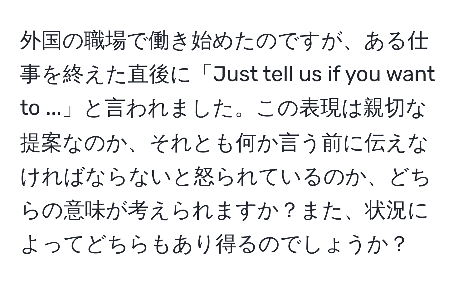 外国の職場で働き始めたのですが、ある仕事を終えた直後に「Just tell us if you want to ...」と言われました。この表現は親切な提案なのか、それとも何か言う前に伝えなければならないと怒られているのか、どちらの意味が考えられますか？また、状況によってどちらもあり得るのでしょうか？