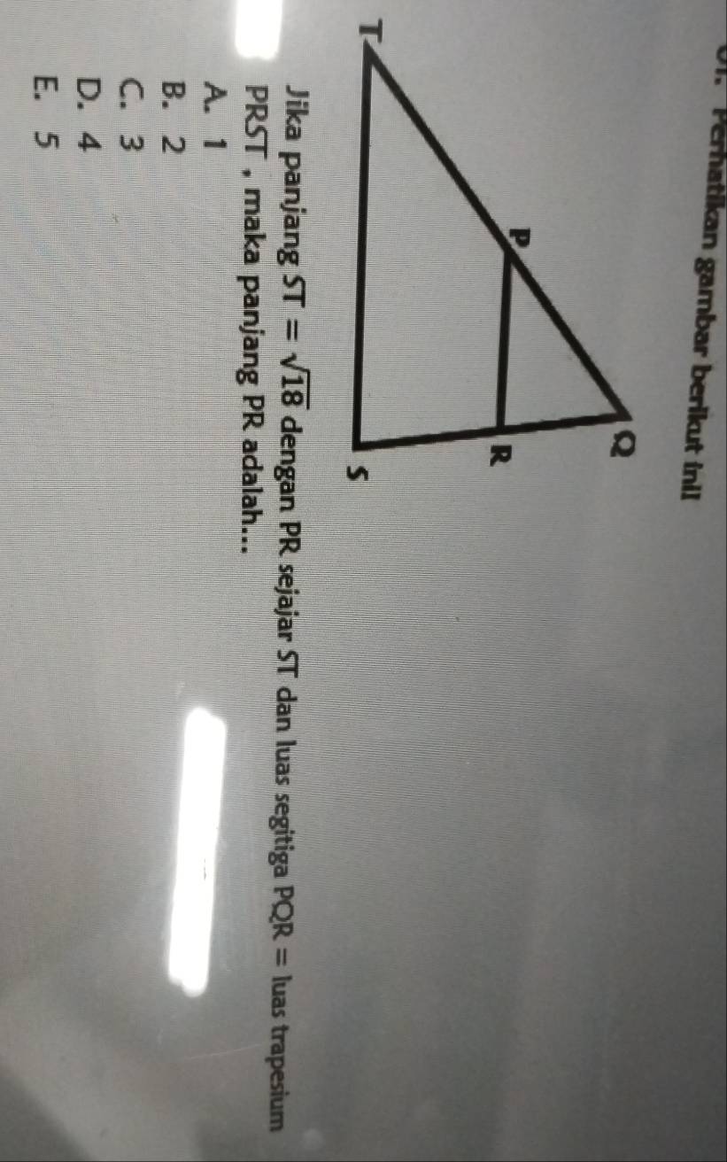 Perhatikan gambar berikut inil
Jika panjang ST=sqrt(18) dengan PR sejajar ST dan luas segitiga PQR= luas trapesium
PRST , maka panjang PR adalah...
A. 1
B. 2
C. 3
D. 4
E. 5