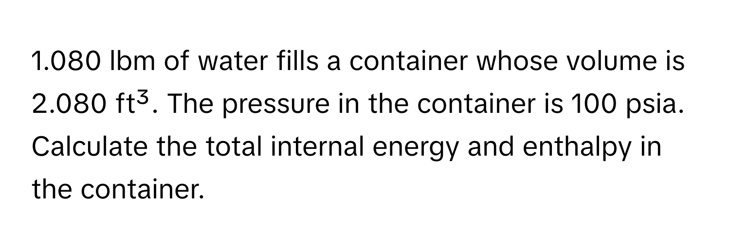 1.080 lbm of water fills a container whose volume is 2.080 ft³. The pressure in the container is 100 psia. Calculate the total internal energy and enthalpy in the container.