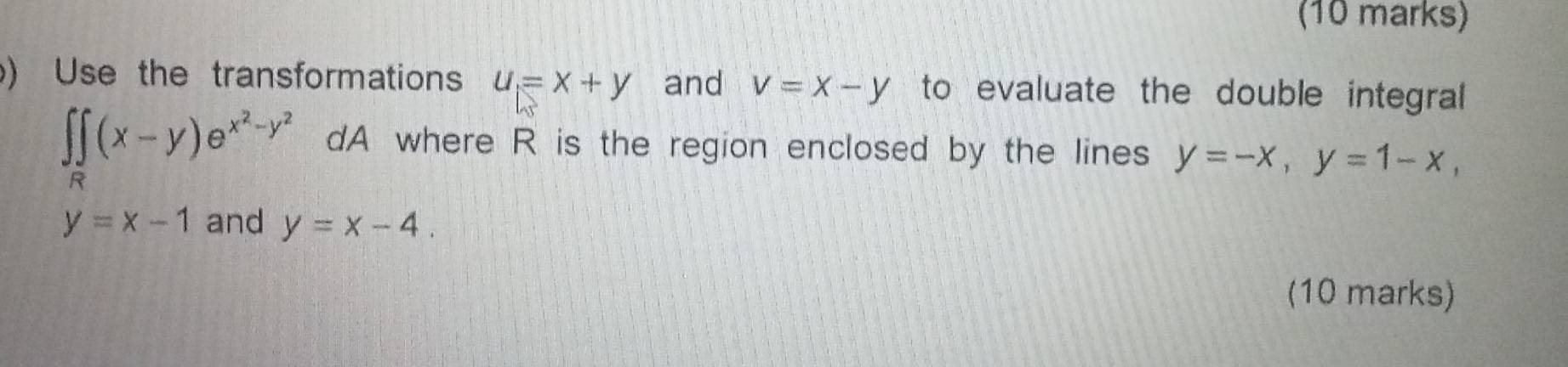 ) Use the transformations u=x+y and v=x-y to evaluate the double integral
∈t _R(x-y)e^(x^2)-y^2 dA where R is the region enclosed by the lines y=-x, y=1-x,
y=x-1 and y=x-4. 
(10 marks)