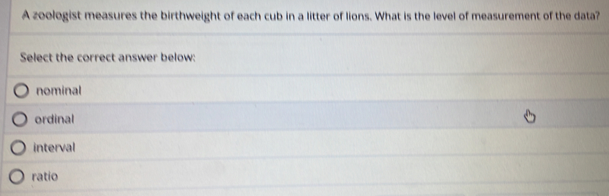 A zoologist measures the birthweight of each cub in a litter of lions. What is the level of measurement of the data?
Select the correct answer below:
nominal
ordinal
interval
ratio